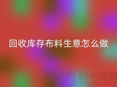 回收庫存布料生意怎么做好做的長久？上海騰布貿易有限公司