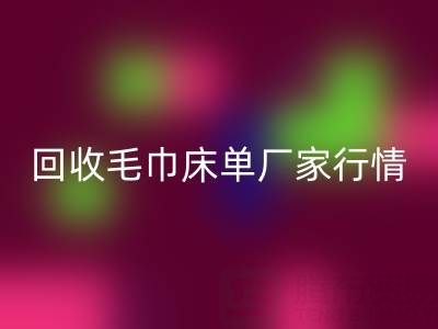 解鎖回收毛巾床單廠家的高價秘密與行情全析